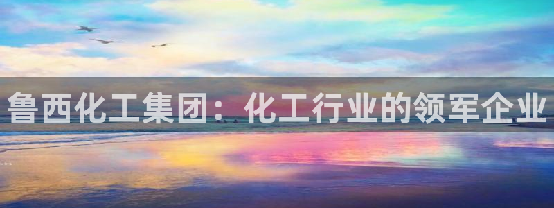 球盟会最新：鲁西化工集团：化工行业的领军企业