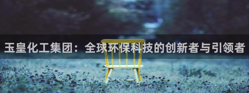 球盟会最新地址备用：玉皇化工集团：全球环保科技的创新者与引领