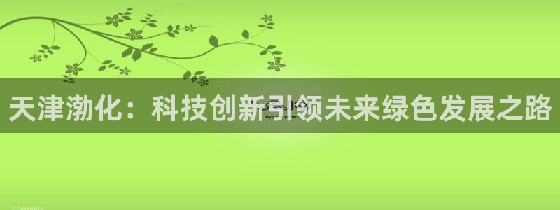 球盟会网页登录入口：天津渤化：科技创新引领未来绿色发展之路