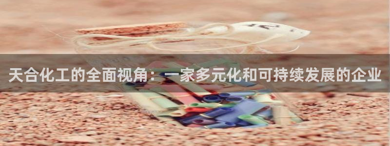球盟会优惠领取网站：天合化工的全面视角：一家多元化和可持续发