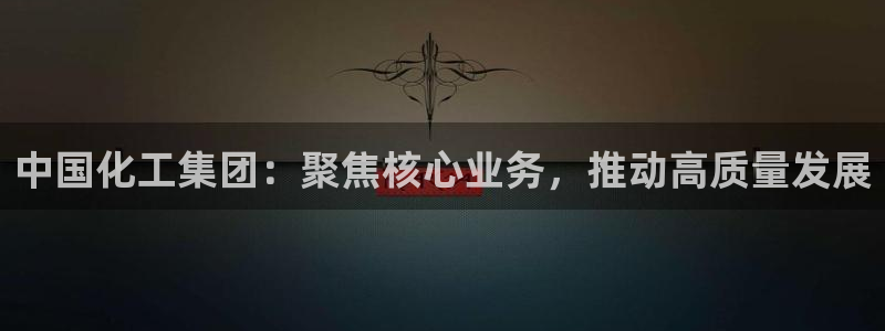 球盟会app最新地址在哪找：中国化工集团：聚焦核心业务，推动