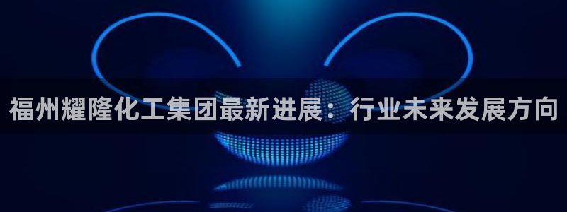 球盟会中国网页登录：福州耀隆化工集团最新进展：行业未来发展方